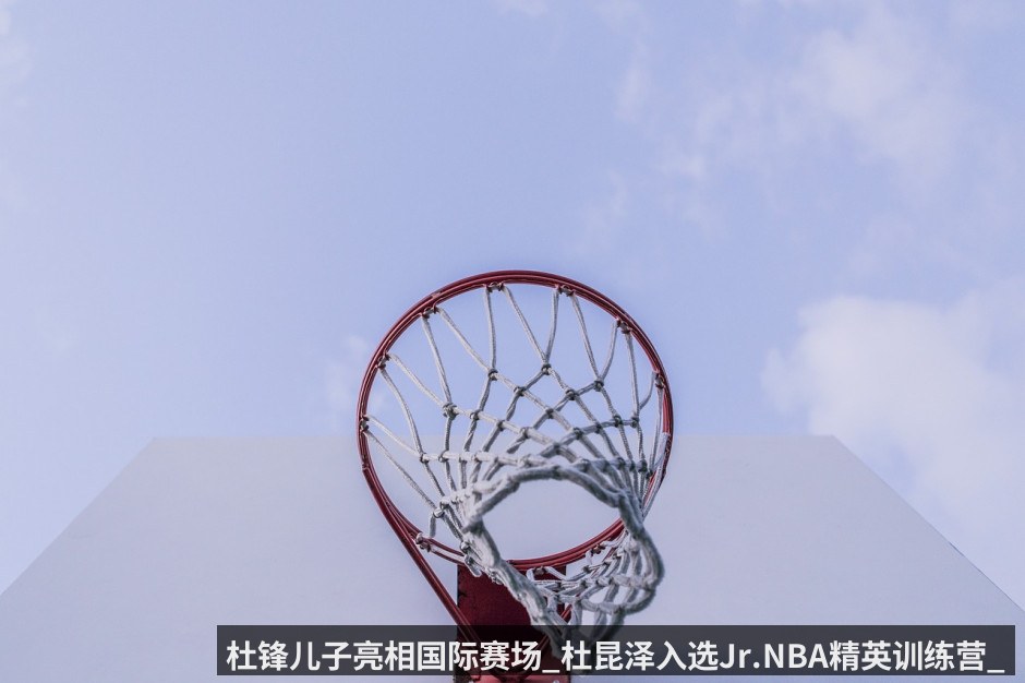 杜锋儿子亮相国际赛场_杜昆泽入选Jr.NBA精英训练营_随清华附中在苏州备战全球16队角逐